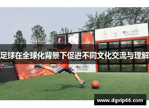 足球在全球化背景下促进不同文化交流与理解